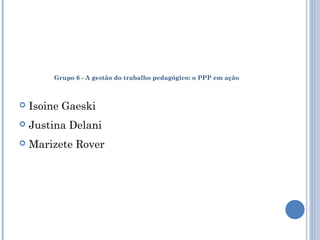 Grupo 6 - A gestão do trabalho pedagógico: o PPP em ação 
 Isoine Gaeski 
 Justina Delani 
 Marizete Rover 
