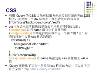 CSS 利用 jQuery 的 CSS 方法可以很方便地控制页面内容的 CSS 样式，如要给一个 div 标签加上红色背景可以这么做： $(“div”).css(“background-color”,“red”); css() 方法根据所提供的参数的不同具有不同的功能 : 1. css(name) 返回 name 所指定的属性的值 ; 2. css(properties) 给所选择的标签指定一个由“键 / 值”对应的对象作为其 css 样式的属性   var cssObj = {   backgroundColor: "#ddd", fontWeight: “” } $(“div”).css(cssObj); 3. css( name, value) 给 name 所指定的 css 属性加上 value 值 jQuery 还提供了其它一些控制 css 样式的方法，可以参考其官方文档 :  http://docs.jquery.com/CSS   