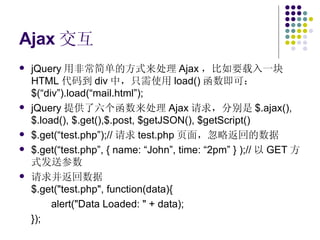 Ajax 交互 jQuery 用非常简单的方式来处理 Ajax ，比如要载入一块 HTML 代码到 div 中，只需使用 load() 函数即可： $(“div”).load(“mail.html”); jQuery 提供了六个函数来处理 Ajax 请求，分别是 $.ajax(), $.load(), $.get(),$.post, $getJSON(), $getScript() $.get(“test.php”);// 请求 test.php 页面，忽略返回的数据 $.get(“test.php”, { name: “John”, time: “2pm” } );// 以 GET 方式发送参数 请求并返回数据 $.get("test.php", function(data){ alert("Data Loaded: " + data); }); 