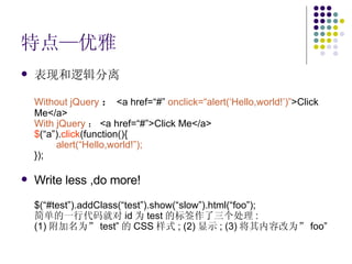 特点—优雅 表现和逻辑分离 Without jQuery ： <a href=“#”  onclick=“alert(‘Hello,world!’)” >Click Me</a> With jQuery ： <a href=“#”>Click Me</a> $ (“a”). click (function(){ alert(“Hello,world!”); }); Write less ,do more! $(“#test”).addClass(“test”).show(“slow”).html(“foo”); 简单的一行代码就对 id 为 test 的标签作了三个处理 :  (1) 附加名为” test” 的 CSS 样式 ; (2) 显示 ; (3) 将其内容改为” foo” 