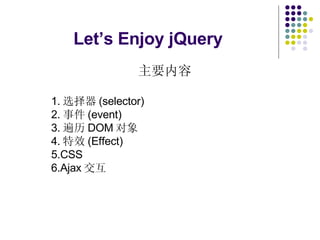 Let’s Enjoy jQuery   主要内容 1. 选择器 (selector) 2. 事件 (event) 3. 遍历 DOM 对象 4. 特效 (Effect) 5.CSS 6.Ajax 交互 