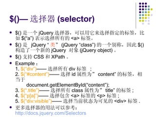 $()— 选择器 (selector) $() 是一个 jQuery 选择器，可以用它来选择指定的标签，比如 $(“a”) 表示选择所有的 <a> 标签。 $() 是  jQuery “ 类 ” (jQuery “class”) 的一个别称，因此 $() 构造了一个新的 jQuery  对象 (jQuery object) 。 $() 支持 CSS 和 XPath 。 Example ： 1.  $(“div”) —— 选择所有 div 标签  ; 2.  $(“#content”) —— 选择 id 属性为” content” 的标签，相当于   document.getElementById(“content”); 3.  $(“.title”) —— 选择所有 class 属性为” title” 的标签 ; 4.  $(“p[a]”) —— 选择包含 <a> 标签的 <p> 标签 ; 5.  $(“div:visible”) —— 选择当前状态为可见的 <div> 标签 . 更多选择器的用法可以参考： http://docs.jquery.com/Selectors   