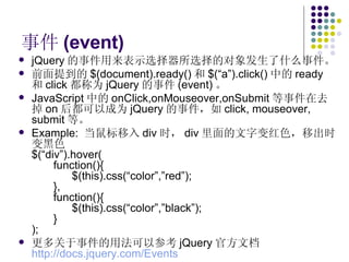 事件 (event) jQuery 的事件用来表示选择器所选择的对象发生了什么事件。 前面提到的 $(document).ready() 和 $(“a”).click() 中的 ready 和 click 都称为 jQuery 的事件 (event) 。 JavaScript 中的 onClick,onMouseover,onSubmit 等事件在去掉 on 后都可以成为 jQuery 的事件，如 click, mouseover, submit 等。 Example:  当鼠标移入 div 时， div 里面的文字变红色，移出时变黑色 $(“div”).hover( function(){   $(this).css(“color”,”red”); }, function(){   $(this).css(“color”,”black”); } ); 更多关于事件的用法可以参考 jQuery 官方文档 http://docs.jquery.com/Events   