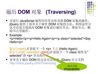 遍历 DOM 对象  (Traversing) 在进行 JavaScript 编程时经常会涉及到 DOM 对象的操作， jQuery 提供了很多关于操作 DOM 对象的方法，利用这些方法可以很方便地对 DOM 对象进行遍历节点，增加节点，删除节点等操作。 Example: <p>Hello</p><p>Hello Again</p><p class=“selected”>Say Hello</p> $(“p”).next(); // 获取下一个 <p> 节点 (Hello Again) $(“p”).next(“.selected”). html() ;// 获取下一个 class 属性为” selected” 的 <p> 节点的 内容 更多关于遍历 DOM 的方法可以参考  jQuery 官方文档 http://docs.jquery.com/Traversing   链式功能 (Chainability) 