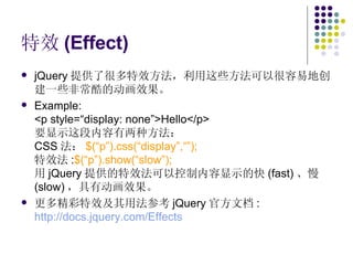特效 (Effect) jQuery 提供了很多特效方法，利用这些方法可以很容易地创建一些非常酷的动画效果。 Example: <p style=“display: none”>Hello</p> 要显示这段内容有两种方法： CSS 法： $(“p”).css(“display”,“”); 特效法 : $(“p”).show(“slow”); 用 jQuery 提供的特效法可以控制内容显示的快 (fast) 、慢 (slow) ，具有动画效果。 更多精彩特效及其用法参考 jQuery 官方文档 : http://docs.jquery.com/Effects   