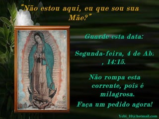 “ Não estou aqui, eu que sou sua Mãe?” Não rompa esta corrente, pois é milagrosa. Faça um pedido agora! Guarde esta data: Segunda-feira, 4 de Abril de 2011 ,  14:15 . [email_address] 