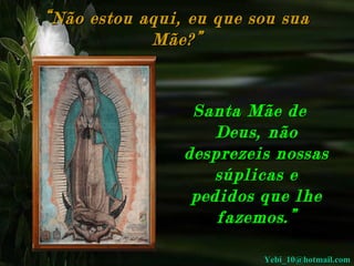 “ Não estou aqui, eu que sou sua Mãe?” Santa Mãe de Deus, não desprezeis nossas súplicas e pedidos que lhe fazemos.” [email_address] 