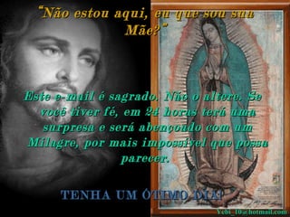 “ Não estou aqui, eu que sou sua Mãe?” Este e-mail é sagrado. Não o altere. Se você tiver fé, em 24 horas terá uma surpresa e será abençoado com um Milagre, por mais impossível que possa parecer.   TENHA UM ÓTIMO DIA ! [email_address] 