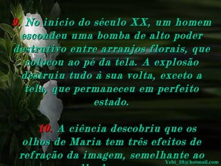 9.   No início do século XX, um homem escondeu uma bomba de alto poder destrutivo entre arranjos florais, que colocou ao pé da tela. A explosão destruiu tudo à sua volta, exceto a tela, que permaneceu em perfeito estado.       10.   A ciência descobriu que os olhos de Maria tem três efeitos de refração da imagem, semelhante ao olho humano.  [email_address] 