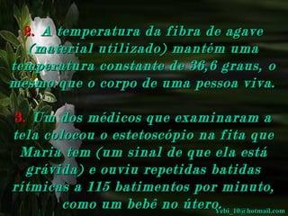 2.   A temperatura da fibra de agave (material utilizado) mantém uma temperatura constante de 36,6 graus, o mesmo que o corpo de uma pessoa viva.     3.   Um dos médicos que examinaram a tela colocou o estetoscópio na fita que Maria tem (um sinal de que ela está grávida) e ouviu repetidas batidas rítmicas a 115 batimentos por minuto, como um bebê no útero.   [email_address] 