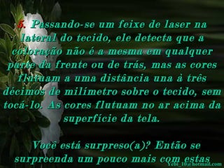 5.   Passando-se um feixe de laser na lateral do tecido, ele detecta que a coloração não é a mesma em qualquer parte da frente ou de trás, mas as cores flutuam a uma distância una à três décimos de milímetro sobre o tecido, sem tocá-lo. As cores flutuam no ar acima da superfície da tela.    Você está surpreso(a)? Então se surpreenda um pouco mais com estas outras conclusões: [email_address] 