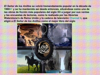 El Señor de los Anillos  se volvió tremendamente popular en la década de 1960 41  y se ha mantenido así desde entonces, situándose como una de las obras de ficción más populares del siglo XX a juzgar por sus ventas y las encuestas de lectores, como la realizada por las librerías Waterstone's de Reino Unido y la cadena de televisión  Channel 4 , que eligió a  El Señor de los Anillos  como el mejor libro del siglo  