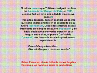 El primer  poema  que Tolkien consiguió publicar fue  La batalla del Campo del Este , en  1911 , cuando Tolkien tenía una edad de diecinueve años. 29 Tres años después, Tolkien escribió un poema que sería imprescindible en el desarrollo de su futuro  legendarium . Desde hacía tiempo estaba interesado en el inglés antiguo o  anglosajón  y se había dedicado a leer varias obras en esta lengua, entre ellas, el poema  Christ II  de  Cynewulf ; dos líneas de éste le impresionaron especialmente: " Earendel engla beorhtast. Ofer middangeard monnum sended " Salve, Earendel, el más brillante de los ángeles. Enviado a los hombres sobre la media tierra   