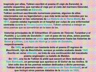 Inspirado por ellas, Tolkien escribió el poema  El viaje de Earendel, la estrella vespertina , que narraba el viaje por el cielo del marinero Eärendel, más tarde convertido en  Eärendil . Tolkien continuó escribiendo numerosos poemas, algunos de ellos relacionados con su legendarium y que más tarde serían incluidos por su hijo Christopher en los volúmenes de  La Historia de la Tierra Media . En  1917 , cuando estaba ingresado en el hospital por culpa de una enfermedad contraída  durante la  Primera Guerra Mundial , Tolkien comenzó a trabajar en otros poemas que se convertirían en la base de las, historias principales de  El Silmarillion :  El cuento de Tinúviel ,  Turambar y el Foalókê , y  La caída de Gondolin ; 31  con el paso de los años, estos poemas se convirtieron en textos en  prosa  que evolucionaron hasta las historias de  Beren  y  Lúthien ,  Los hijos de Húrin  y  La caída de Gondolin , respectivamente.  En  1953 , se publicó con bastante éxito el poema  El regreso de Beorhtnoth, hijo de Beorhthelm , aunque ya estaba acabado desde  1945 . Escrito en verso  aliterado , se trata de una continuación del inacabado poema anglosajón  La batalla de Maldon . En  1961 , una tía de Tolkien le pidió que sacará un libro dedicado a  Tom Bombadil , un personaje que aparece en  El Señor de los Anillos . Si bien sólo dos de los poemas estaban dedicados a dicho personaje, Tolkien tituló el poemario como  Las aventuras de Tom Bombadil , en el que incluyó otros poemas datados de la  década de 1920 . 