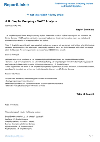 Find Industry reports, Company profiles
ReportLinker                                                                       and Market Statistics



                                        >> Get this Report Now by email!

J. R. Simplot Company - SWOT Analysis
Published on May 2009

                                                                                                             Report Summary

J.R. Simplot Company - SWOT Analysis company profile is the essential source for top-level company data and information. J.R.
Simplot Company - SWOT Analysis examines the company's key business structure and operations, history and products, and
provides summary analysis of its key revenue lines and strategy.


The J. R. Simplot Company (Simplot) is a privately held agribusiness company, with operations in food, fertilizer, turf and horticultural,
cattle feed, and related products in agribusiness. The company operates in the US. It is headquartered in Boise, Idaho and employs
about 10,000 people. The company generates revenues of around $3,000 million annually.


Scope of the Report


- Provides all the crucial information on J.R. Simplot Company required for business and competitor intelligence needs
- Contains a study of the major internal and external factors affecting J.R. Simplot Company in the form of a SWOT analysis as well
as a breakdown and examination of leading product revenue streams of J.R. Simplot Company
-Data is supplemented with details on J.R. Simplot Company history, key executives, business description, locations and subsidiaries
as well as a list of products and services and the latest available statement from J.R. Simplot Company


Reasons to Purchase


- Support sales activities by understanding your customers' businesses better
- Qualify prospective partners and suppliers
- Keep fully up to date on your competitors' business structure, strategy and prospects
- Obtain the most up to date company information available




                                                                                                              Table of Content



Table of Contents:



This product typically includes the following sections:


SWOT COMPANY PROFILE: J.R. SIMPLOT COMPANY
Key Facts: J.R. Simplot Company
Company Overview: J.R. Simplot Company
Business Description: J.R. Simplot Company
Company History: J.R. Simplot Company
Key Employees: J.R. Simplot Company



J. R. Simplot Company - SWOT Analysis                                                                                            Page 1/4
 