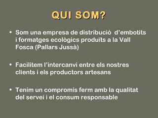 QUI SOM?
• Som una empresa de distribució d’embotits
  i formatges ecològics produïts a la Vall
  Fosca (Pallars Jussà)

• Facilitem l’intercanvi entre els nostres
  clients i els productors artesans

• Tenim un compromís ferm amb la qualitat
  del servei i el consum responsable
 