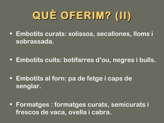 QUÈ OFERIM? (II)
• Embotits curats: xolissos, secallones, lloms i
  sobrassada.

• Embotits cuits: botifarres d’ou, negres i bulls.

• Embotits al forn: pa de fetge i caps de
  senglar.

• Formatges : formatges curats, semicurats i
  frescos de vaca, ovella i cabra.
 