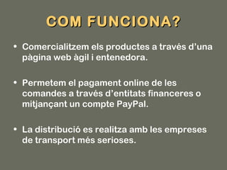 COM FUNCIONA?
• Comercialitzem els productes a través d’una
  pàgina web àgil i entenedora.

• Permetem el pagament online de les
  comandes a través d’entitats financeres o
  mitjançant un compte PayPal.

• La distribució es realitza amb les empreses
  de transport més serioses.
 