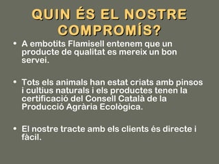 QUIN ÉS EL NOSTRE
       COMPROMÍS?
• A embotits Flamisell entenem que un
  producte de qualitat es mereix un bon
  servei.

• Tots els animals han estat criats amb pinsos
  i cultius naturals i els productes tenen la
  certificació del Consell Català de la
  Producció Agrària Ecològica.

• El nostre tracte amb els clients és directe i
  fàcil.
 