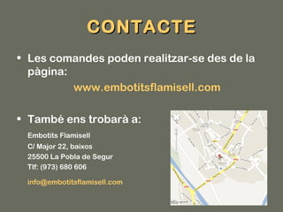 CONTACTE
• Les comandes poden realitzar-se des de la
  pàgina:
          www.embotitsflamisell.com

• També ens trobarà a:
 Embotits Flamisell
 C/ Major 22, baixos
 25500 La Pobla de Segur
 Tlf: (973) 680 606

 info@embotitsflamisell.com
 