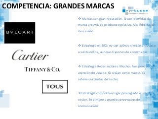 COMPETENCIA:	
  GRANDES	
  MARCAS	
  
v 	
  Marcas	
  con	
  gran	
  reputación.	
  Crean	
  idenCdad	
  de	
  
marca	
  a	
  través	
  de	
  producto	
  exclusivo.	
  Alta	
  ﬁdelización	
  
de	
  usuario	
  
v 	
  Estrategia	
  en	
  SEO:	
  no	
  son	
  acCvas	
  ni	
  están	
  enfocadas	
  
a	
  venta	
  online,	
  aunque	
  disponen	
  de	
  ecommerce	
  
	
  
v 	
  Estrategia	
  Redes	
  sociales:	
  Muchos	
  fans	
  pero	
  poca	
  
atención	
  de	
  usuario.	
  Se	
  sitúan	
  como	
  marcas	
  de	
  
referencia	
  dentro	
  del	
  sector	
  
v Estrategia	
  corporaCva	
  lugar	
  privilegiado	
  en	
  medios	
  
sector.	
  Se	
  dirrigen	
  a	
  grandes	
  prooyectos	
  de	
  
comunicación	
  
 