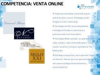 COMPETENCIA:	
  VENTA	
  ONLINE	
  
v 	
  Empresas	
  enfocadas	
  a	
  venta	
  de	
  joyería	
  
online	
  de	
  otras	
  marcas.	
  Estrategia	
  outlet	
  
dirigida	
  a	
  sector	
  medio-­‐bejo	
  
v 	
  Estrategia	
  en	
  SEO:	
  muy	
  compeCCvas,	
  
estrategia	
  enfocada	
  a	
  ecommerce	
  y	
  
posicionamiento	
  en	
  buscadores	
  
v 	
  Estrategia	
  Redes	
  sociales:	
  no	
  aparecen	
  en	
  
redes	
  sociales,	
  sobre	
  todo	
  dedicadas	
  a	
  captar	
  
nuevos	
  usuarios	
  y	
  compras	
  esporádicas.	
  Sin	
  
ﬁdelización	
  
v Estrategia	
  corporaCva:	
  poca	
  aparición	
  fuera	
  
de	
  internet.	
  Marcas	
  que	
  han	
  aprovechado	
  la	
  
red	
  como	
  estrategia	
  de	
  lanzamiento	
  y	
  
comercialización	
  
 