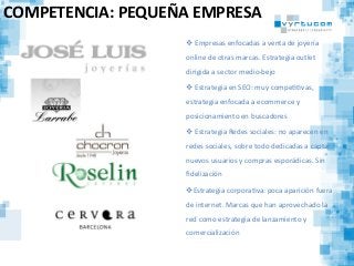 COMPETENCIA:	
  PEQUEÑA	
  EMPRESA	
  
v 	
  Empresas	
  enfocadas	
  a	
  venta	
  de	
  joyería	
  
online	
  de	
  otras	
  marcas.	
  Estrategia	
  outlet	
  
dirigida	
  a	
  sector	
  medio-­‐bejo	
  
v 	
  Estrategia	
  en	
  SEO:	
  muy	
  compeCCvas,	
  
estrategia	
  enfocada	
  a	
  ecommerce	
  y	
  
posicionamiento	
  en	
  buscadores	
  
v 	
  Estrategia	
  Redes	
  sociales:	
  no	
  aparecen	
  en	
  
redes	
  sociales,	
  sobre	
  todo	
  dedicadas	
  a	
  captar	
  
nuevos	
  usuarios	
  y	
  compras	
  esporádicas.	
  Sin	
  
ﬁdelización	
  
v Estrategia	
  corporaCva:	
  poca	
  aparición	
  fuera	
  
de	
  internet.	
  Marcas	
  que	
  han	
  aprovechado	
  la	
  
red	
  como	
  estrategia	
  de	
  lanzamiento	
  y	
  
comercialización	
  
 