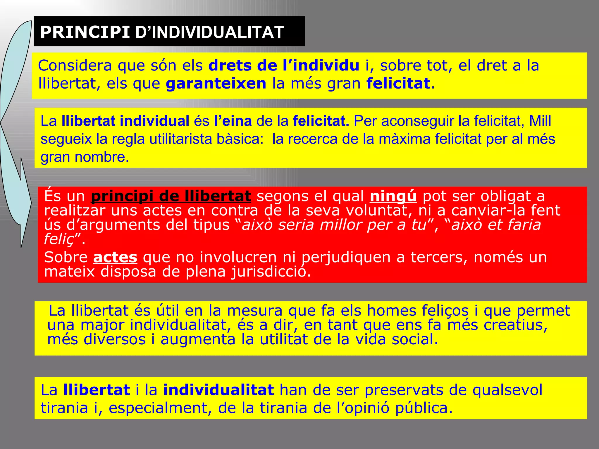 PRINCIPI  D’INDIVIDUALITAT Considera que són els  drets de l’individu  i, sobre tot, el dret a la llibertat, els que  garanteixen  la més gran  felicitat . És un  principi de llibertat  segons el qual  ningú  pot ser obligat a realitzar uns actes en contra de la seva voluntat, ni a canviar-la fent ús d’arguments del tipus “ això seria millor per a tu ”, “ això et faria feliç ”.  Sobre  actes  que no involucren ni perjudiquen a tercers, només un mateix disposa de plena jurisdicció. La llibertat és útil en la mesura que fa els homes feliços i que permet una major individualitat, és a dir, en tant que ens fa més creatius, més diversos i augmenta la utilitat de la vida social. La  llibertat  i la  individualitat  han de ser preservats de qualsevol tirania i, especialment, de la tirania de l’opinió pública. La  llibertat individual  és  l’eina  de la  felicitat.  Per aconseguir la felicitat, Mill segueix la regla utilitarista bàsica:  la recerca de la màxima felicitat per al més gran nombre. 