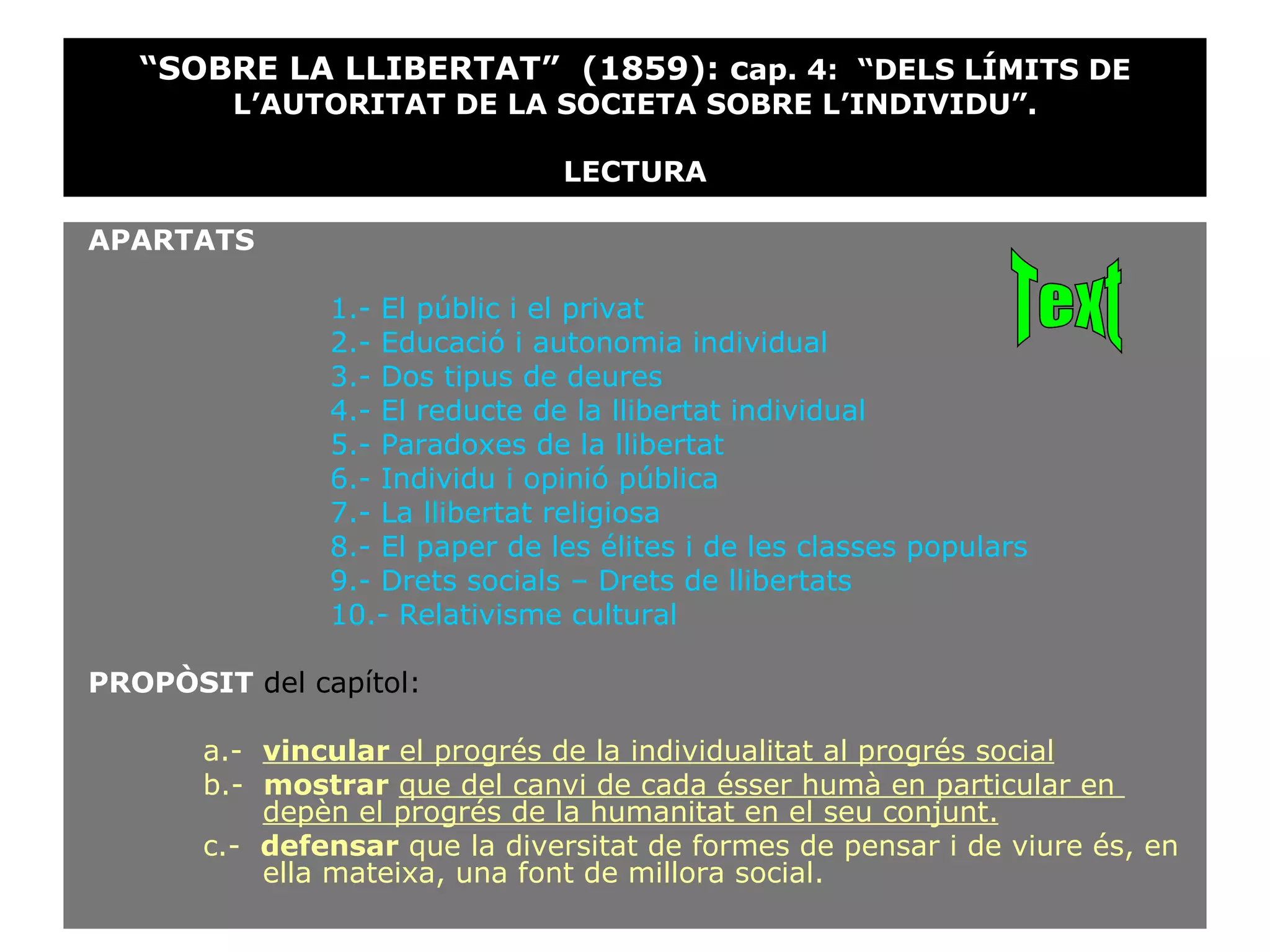 APARTATS 1.- El públic i el privat 2.- Educació i autonomia individual 3.- Dos tipus de deures 4.- El reducte de la llibertat individual 5.- Paradoxes de la llibertat 6.- Individu i opinió pública 7.- La llibertat religiosa 8.- El paper de les élites i de les classes populars 9.- Drets socials – Drets de llibertats 10.- Relativisme cultural PROPÒSIT  del capítol: a.-  vincular  el progrés de la individualitat al progrés social b.-  mostrar   que del canvi de cada ésser humà en particular en    depèn el progrés de la humanitat en el seu conjunt.   c.-  defensar  que la diversitat de formes de pensar i de viure és, en    ella mateixa, una font de millora social. “ SOBRE LA LLIBERTAT”  (1859): c ap. 4:  “DELS LÍMITS DE L’AUTORITAT DE LA SOCIETA SOBRE L’INDIVIDU”. LECTURA Text 