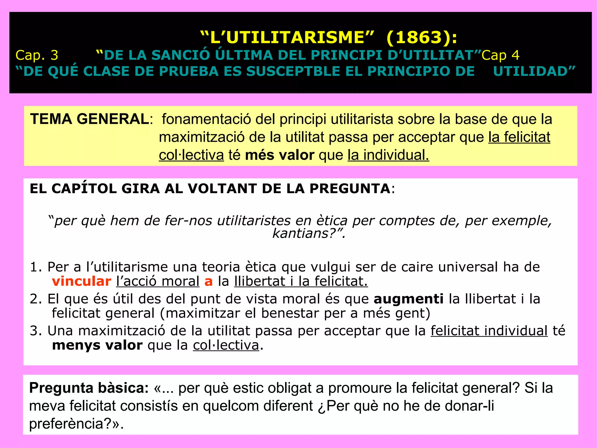  “ L’UTILITARISME”  (1863): Cap. 3  “DE LA SANCIÓ ÚLTIMA DEL PRINCIPI D’UTILITAT” Cap 4  “DE QUÉ CLASE DE PRUEBA ES SUSCEPTBLE EL PRINCIPIO DE    				UTILIDAD” EL CAPÍTOL GIRA AL VOLTANT DE LA PREGUNTA :  “ per què hem de fer-nos utilitaristes en ètica per comptes de, per exemple, kantians?”.   1. Per a l’utilitarisme una teoria ètica que vulgui ser de caire universal ha de  vincular   l’acció moral   a  la  llibertat i la felicitat.   2. El que és útil des del punt de vista moral és que  augmenti  la llibertat i la felicitat general (maximitzar el benestar per a més gent) 3. Una maximització de la utilitat passa per acceptar que la  felicitat individual  té  menys   valor  que la  col·lectiva .  TEMA GENERAL :  fonamentació del principi utilitarista sobre la base de que la maximització de la utilitat passa per acceptar que  la felicitat col·lectiva  té  més valor  que  la individual. Pregunta bàsica:  «... per què estic obligat a promoure la felicitat general? Si la meva felicitat consistís en quelcom diferent ¿Per què no he de donar-li preferència?». 