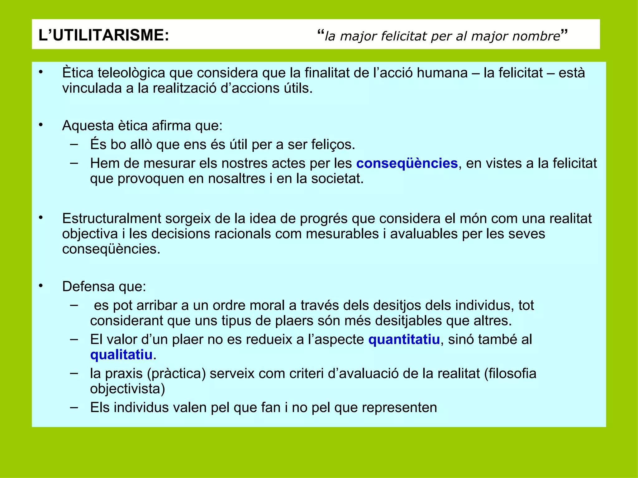 L’UTILITARISME:  “ la major felicitat per al major nombre ” Ètica teleològica que considera que la finalitat de l’acció humana – la felicitat – està vinculada a la realització d’accions útils. Aquesta ètica afirma que: És bo allò que ens és útil per a ser feliços. Hem de mesurar els nostres actes per les  conseqüències , en vistes a la felicitat que provoquen en nosaltres i en la societat. Estructuralment sorgeix de la idea de progrés que considera el món com una realitat objectiva i les decisions racionals com mesurables i avaluables per les seves conseqüències. Defensa que: es pot arribar a un ordre moral a través dels desitjos dels individus, tot considerant que uns tipus de plaers són més desitjables que altres. El valor d’un plaer no es redueix a l’aspecte  quantitatiu , sinó també al  qualitatiu . la praxis (pràctica) serveix com criteri d’avaluació de la realitat (filosofia objectivista) Els individus valen pel que fan i no pel que representen 