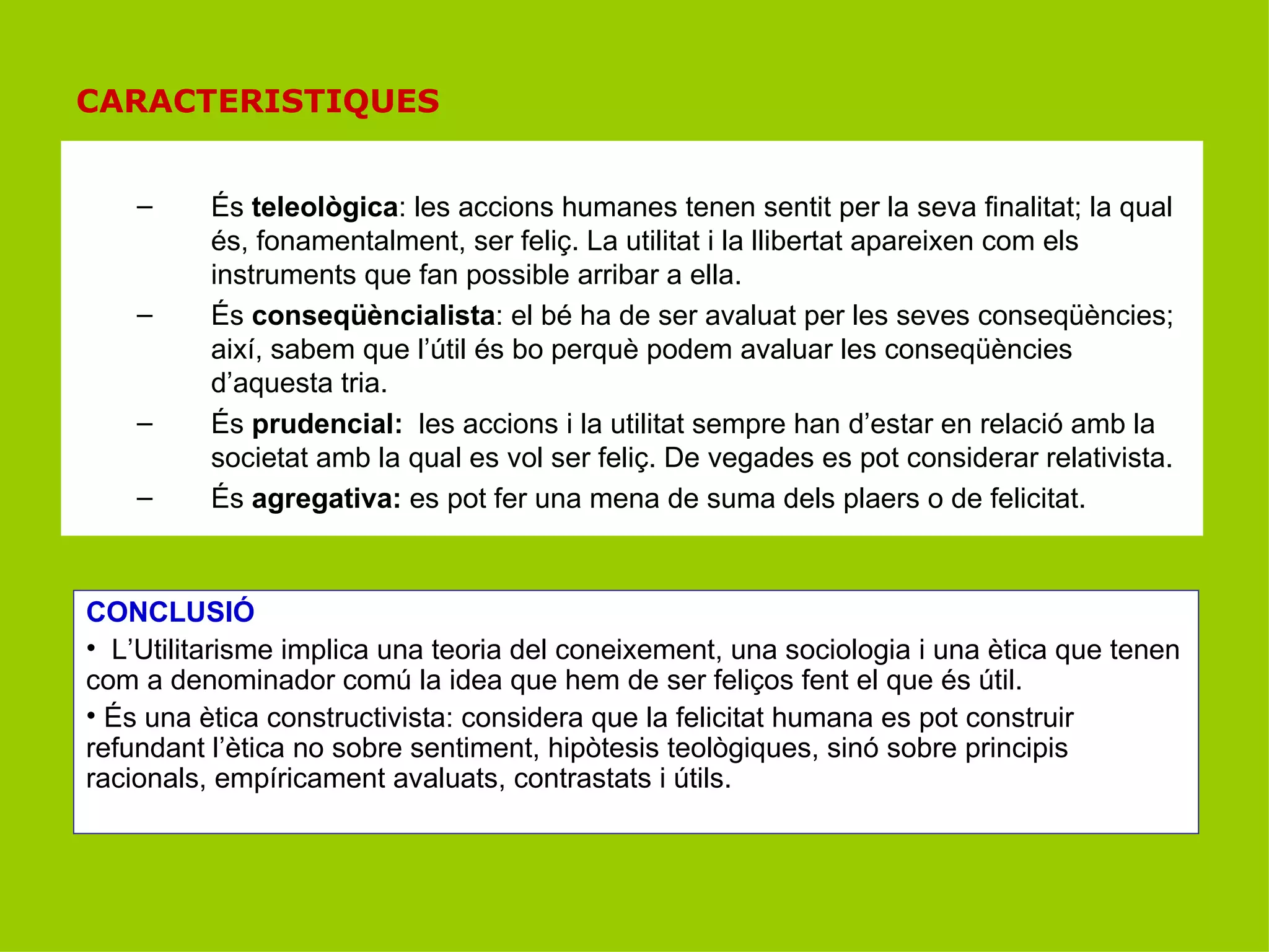 CARACTERISTIQUES És  teleològica : les accions humanes tenen sentit per la seva finalitat; la qual és, fonamentalment, ser feliç. La utilitat i la llibertat apareixen com els instruments que fan possible arribar a ella. És  conseqüèncialista : el bé ha de ser avaluat per les seves conseqüències; així, sabem que l’útil és bo perquè podem avaluar les conseqüències d’aquesta tria. És  prudencial:  les accions i la utilitat sempre han d’estar en relació amb la societat amb la qual es vol ser feliç. De vegades es pot considerar relativista. És  agregativa:  es pot fer una mena de suma dels plaers o de felicitat. CONCLUSIÓ L’Utilitarisme implica una teoria del coneixement, una sociologia i una ètica que tenen com a denominador comú la idea que hem de ser feliços fent el que és útil. És una ètica constructivista: considera que la felicitat humana es pot construir refundant l’ètica no sobre sentiment, hipòtesis teològiques, sinó sobre principis racionals, empíricament avaluats, contrastats i útils. 