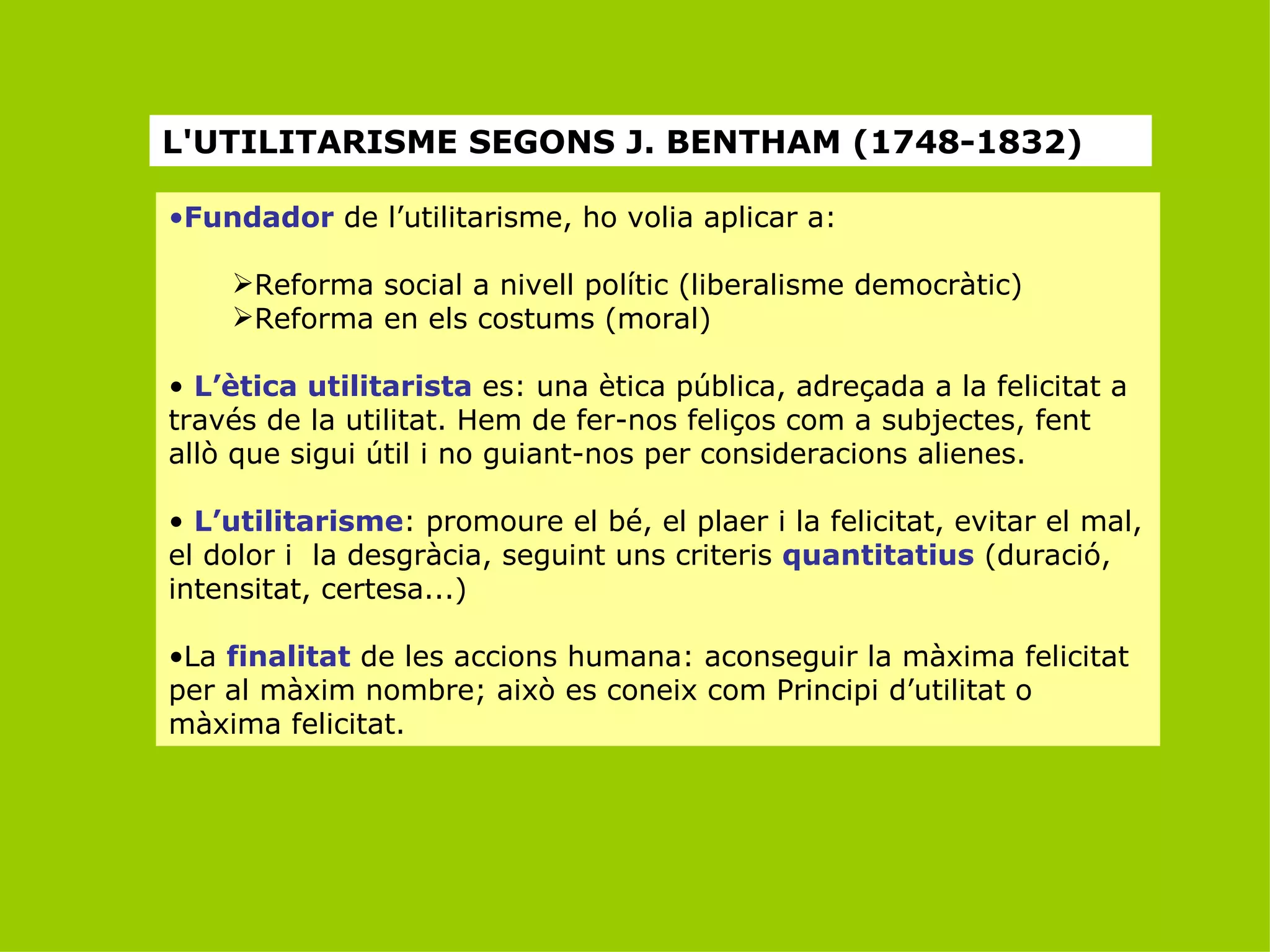 L'UTILITARISME SEGONS J. BENTHAM (1748-1832) Fundador  de l’utilitarisme, ho volia aplicar a: Reforma social a nivell polític (liberalisme democràtic) Reforma en els costums (moral) L’ètica utilitarista  es: una ètica pública, adreçada a la felicitat a través de la utilitat. Hem de fer-nos feliços com a subjectes, fent allò que sigui útil i no guiant-nos per consideracions alienes. L’utilitarisme : promoure el bé, el plaer i la felicitat, evitar el mal, el dolor i  la desgràcia, seguint uns criteris  quantitatius  (duració, intensitat, certesa...) La  finalitat  de les accions humana: aconseguir la màxima felicitat per al màxim nombre; això es coneix com Principi d’utilitat o màxima felicitat. 