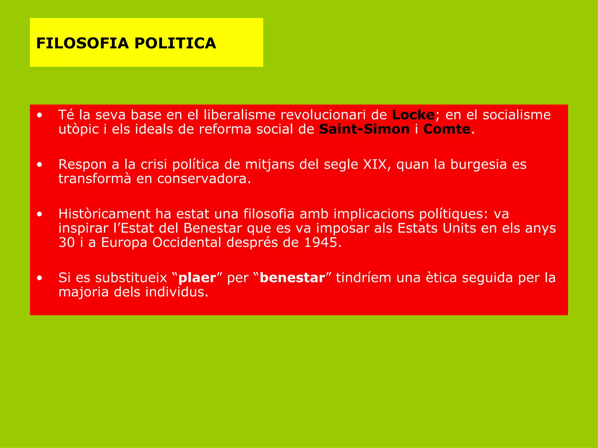 FILOSOFIA POLITICA Té la seva base en el liberalisme revolucionari de  Locke ; en el socialisme utòpic i els ideals de reforma social de  Saint-Simon  i  Comte . Respon a la crisi política de mitjans del segle XIX, quan la burgesia es transformà en conservadora. Històricament ha estat una filosofia amb implicacions polítiques: va inspirar l’Estat del Benestar que es va imposar als Estats Units en els anys 30 i a Europa Occidental després de 1945. Si es substitueix “ plaer ” per “ benestar ” tindríem una ètica seguida per la majoria dels individus. 