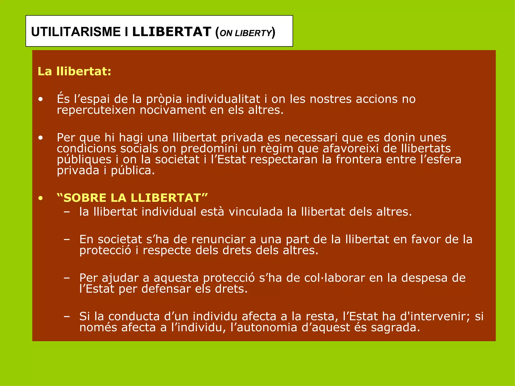 UTILITARISME I  LLIBERTAT  ( ON LIBERTY ) La llibertat: És l’espai de la pròpia individualitat i on les nostres accions no repercuteixen nocivament en els altres. Per que hi hagi una llibertat privada es necessari que es donin unes condicions socials on predomini un règim que afavoreixi de llibertats públiques i on la societat i l’Estat respectaran la frontera entre l’esfera privada i pública. “ SOBRE LA LLIBERTAT”  la llibertat individual està vinculada la llibertat dels altres. En societat s’ha de renunciar a una part de la llibertat en favor de la protecció i respecte dels drets dels altres. Per ajudar a aquesta protecció s’ha de col·laborar en la despesa de l’Estat per defensar els drets. Si la conducta d’un individu afecta a la resta, l’Estat ha d'intervenir; si només afecta a l’individu, l’autonomia d’aquest és sagrada. 