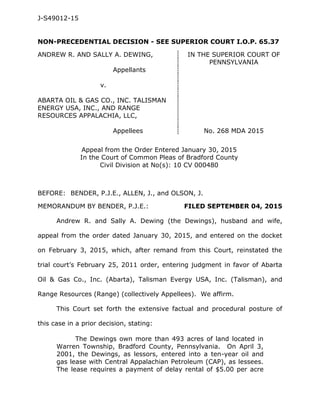 J-S49012-15
NON-PRECEDENTIAL DECISION - SEE SUPERIOR COURT I.O.P. 65.37
ANDREW R. AND SALLY A. DEWING, IN THE SUPERIOR COURT OF
PENNSYLVANIA
Appellants
v.
ABARTA OIL & GAS CO., INC. TALISMAN
ENERGY USA, INC., AND RANGE
RESOURCES APPALACHIA, LLC,
Appellees No. 268 MDA 2015
Appeal from the Order Entered January 30, 2015
In the Court of Common Pleas of Bradford County
Civil Division at No(s): 10 CV 000480
BEFORE: BENDER, P.J.E., ALLEN, J., and OLSON, J.
MEMORANDUM BY BENDER, P.J.E.: FILED SEPTEMBER 04, 2015
Andrew R. and Sally A. Dewing (the Dewings), husband and wife,
appeal from the order dated January 30, 2015, and entered on the docket
on February 3, 2015, which, after remand from this Court, reinstated the
trial court’s February 25, 2011 order, entering judgment in favor of Abarta
Oil & Gas Co., Inc. (Abarta), Talisman Evergy USA, Inc. (Talisman), and
Range Resources (Range) (collectively Appellees). We affirm.
This Court set forth the extensive factual and procedural posture of
this case in a prior decision, stating:
The Dewings own more than 493 acres of land located in
Warren Township, Bradford County, Pennsylvania. On April 3,
2001, the Dewings, as lessors, entered into a ten-year oil and
gas lease with Central Appalachian Petroleum (CAP), as lessees.
The lease requires a payment of delay rental of $5.00 per acre
 