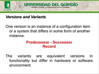 Some CM standards and models
• IEEE 828
• IEEE 1704 (1997)
• IEEE 12207 Software Life Cycle Processes
• CMMI
• NTC-ISO-10007 como Administración de la
calidad – Directrices para la Administración de la
Configuración…
 