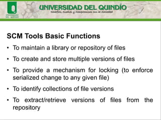 SCM Tools
• SCM tools are software tools that automate and facilitate
the application of the SCM best practices.
• It is unrealistic to try to maintain effective SCM without an
SCM tool.
• The goal of successful SCM is to allow as much change as
possible while still maintaining control of the software.
SCM tools help automate tedious, manual, and error-prone
pieces of the SCM process, and can ensure that your
project can support all of the SCM best practices.
 
