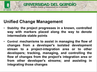 Unified Change Management
• is a software-configuration management process for software
development that spans the development life cycle,
managing change to requirements, design models,
documentation, components, test cases, and source code
• Fundamental to UCM is the unification of the activities
used to plan and track project progress with the artifacts
being changed
• Implementation of the UCM model is realized by both process
and tools
 