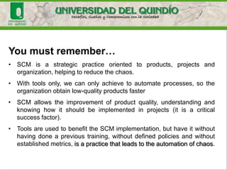 Finally
UCM provides the software-configuration management tools and
processes to achieve effective, efficient software development. It does
this by building upon a model that unifies the activities and artifacts
upon which projects are built and progress. This model serves to raise
the level of abstraction at which development is done; to provide
stability for projects and individual contributors; to manage, track, and
control the flow of changes in a project; and, finally, to provide facilities
for automated project metrics as well as real-time communication
about a project's activities and artifacts. You have seen that the UCM
process can be described in terms of five roles: the architect, the
configuration manager, the project manager, the developer, and the
integrator.
 