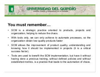 You must remember…
• SCM is a strategic practice oriented to products, projects and
organization, helping to reduce the chaos.
• With tools only, we can only achieve to automate processes, so the
organization obtain low-quality products faster
• SCM allows the improvement of product quality, understanding and
knowing how it should be implemented in projects (it is a critical
success factor).
• Tools are used to benefit the SCM implementation, but have it without
having done a previous training, without defined policies and without
established metrics, is a practice that leads to the automation of chaos.
 