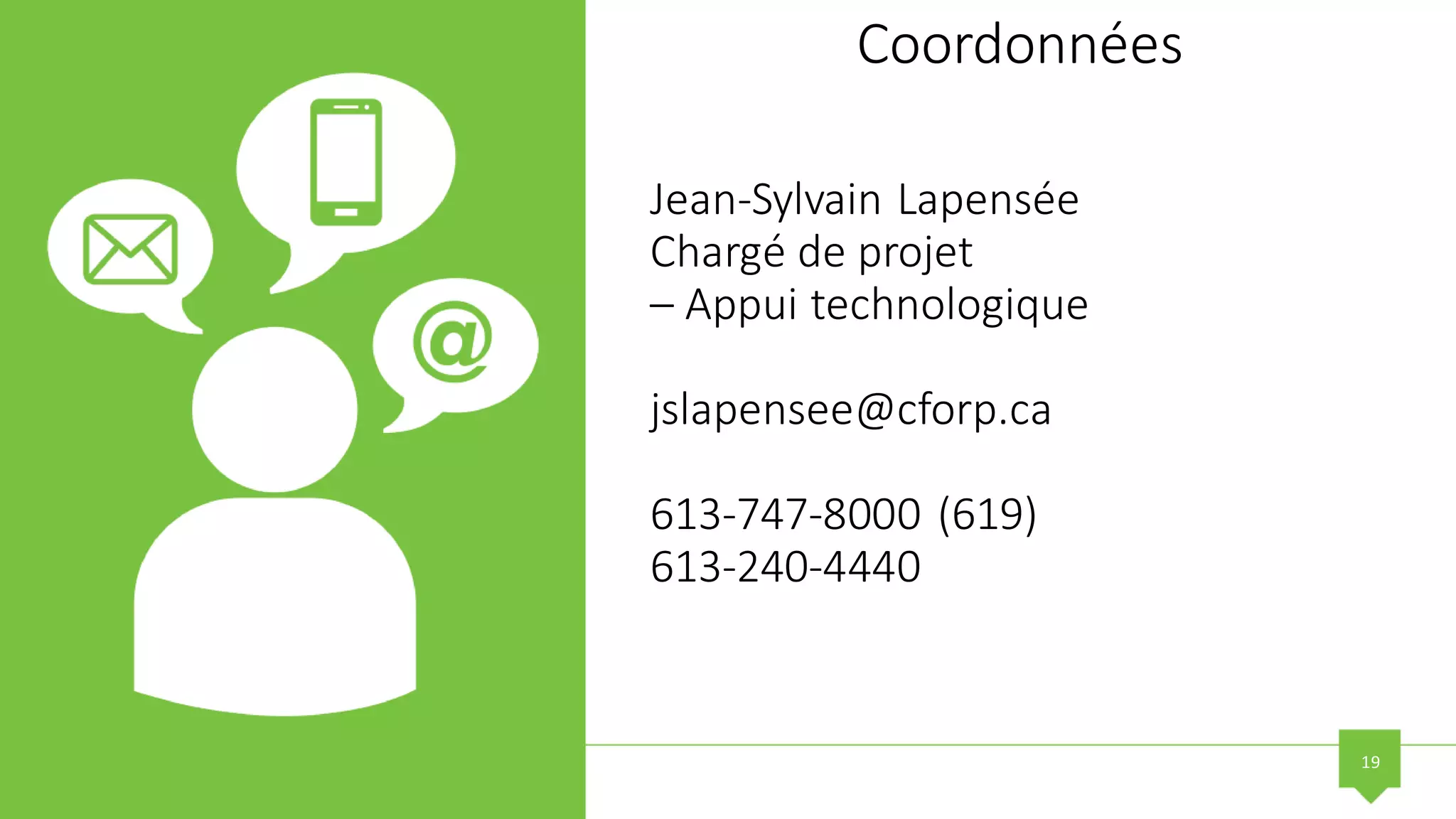 19
Coordonnées
Jean-Sylvain Lapensée
Chargé de projet
– Appui technologique
jslapensee@cforp.ca
613-747-8000 (619)
613-240-4440