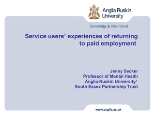 Service users’ experiences of returning
                  to paid employment



                                 Jenny Secker
                    Professor of Mental Health
                     Anglia Ruskin University/
                 South Essex Partnership Trust
 
