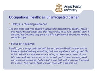 Occupational health: an unanticipated barrier

•   Delays in obtaining clearance
The only thing that was holding it up was the occupational health. I mean I
 was really worried about that, that I was going to be told I couldn’t start. It
 annoyed me because they gave me this appointment which took weeks to
 come through.

• Focus on negatives
I had to go for an appointment with the occupational health doctor and he
  threw up just absolutely everything that was negative about my past. He
  didn’t look at it as, well you know you’ve just dome two months of very
  intensive work and you’ve come out of that, you’ve done voluntary work
  and you’ve done training before that, it was just, well you haven’t worked
  for 5 years, how do you think you can cope with a full time job.
 