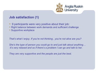 Job satisfaction (1)

•   9 participants were very positive about their job:
• Right balance between work demands and sufficient challenge
• Supportive workplace

That’s what I enjoy. If you’re not thinking , you’re not alive are you?

She’s the type of person you could go to and just talk about anything…
it’s very relaxed and so if there’s a problem I can go and talk to her.

They are very supportive and the people are just the best.
 