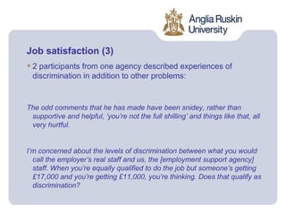 Job satisfaction (3)
• 2 participants from one agency described experiences of
  discrimination in addition to other problems:


The odd comments that he has made have been snidey, rather than
 supportive and helpful, ‘you’re not the full shilling’ and things like that, all
 very hurtful.


I’m concerned about the levels of discrimination between what you would
  call the employer’s real staff and us, the [employment support agency]
  staff. When you’re equally qualified to do the job but someone’s getting
  £17,000 and you’re getting £11,000, you’re thinking. Does that qualify as
  discrimination?
 