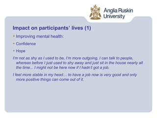 Impact on participants’ lives (1)
• Improving mental health:
• Confidence
• Hope
I’m not as shy as I used to be, I’m more outgoing, I can talk to people,
  whereas before I just used to shy away and just sit in the house nearly all
  the time... I might not be here now if I hadn’t got a job.
I feel more stable in my head… to have a job now is very good and only
   more positive things can come out of it.
 