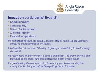 Impact on participants’ lives (2)
• Social recovery
• Structured day
• Sense of achievement
• A ‘normal’ identity
• Financial independence
It’s something to keep me going, I couldn’t stay at home. I’d get very very
   bored, I’d go backwards in my health.
I feel satisfied at the end of the day. It gives you something to live for really,
   doesn’t it?
It’s really good to feel normal. It’s such a difference. The world of the ill and
   the world of the sane. Two different worlds. Yeah, it feels great.
It’s great having the money coming in, earning you know, earning the
   money that I’m living on rather than getting it from the state.
 