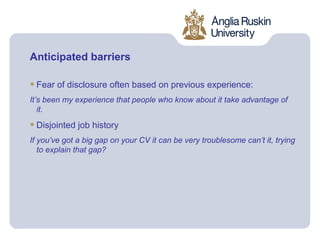 Anticipated barriers

• Fear of disclosure often based on previous experience:
It’s been my experience that people who know about it take advantage of
   it.

• Disjointed job history
If you’ve got a big gap on your CV it can be very troublesome can’t it, trying
   to explain that gap?
 