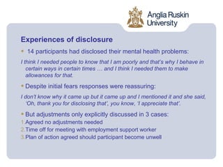 Experiences of disclosure
•   14 participants had disclosed their mental health problems:
I think I needed people to know that I am poorly and that’s why I behave in
   certain ways in certain times … and I think I needed them to make
   allowances for that.

• Despite initial fears responses were reassuring:
I don’t know why it came up but it came up and I mentioned it and she said,
  ‘Oh, thank you for disclosing that’, you know, ‘I appreciate that’.

• But adjustments only explicitly discussed in 3 cases:
1.Agreed no adjustments needed
2.Time off for meeting with employment support worker
3.Plan of action agreed should participant become unwell
 